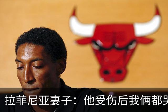 拉菲尼亚妻子：他受伤后我俩都哭了，但现在他状态已经不错了